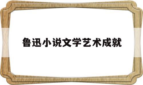鲁迅小说文学艺术成就(鲁迅小说的思想成就有哪些)