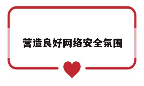 营造良好网络安全氛围(营造良好网络环境建议)