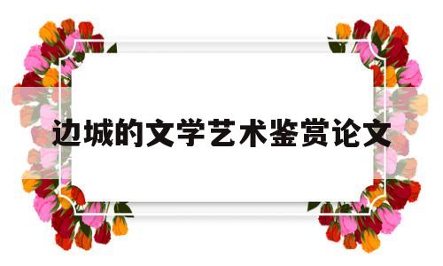 边城的文学艺术鉴赏论文(边城文学鉴赏800字)