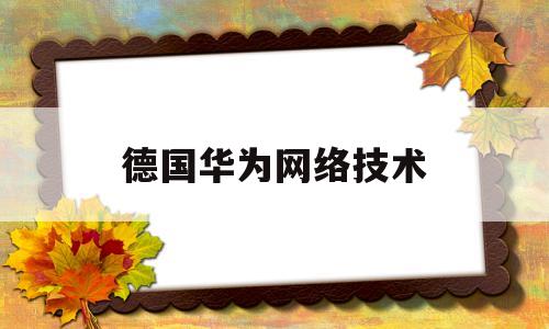 德国华为网络技术(华为在德国的影响力)