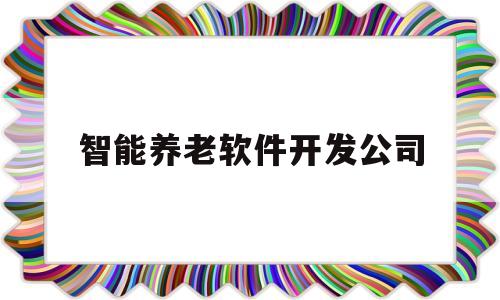 智能养老软件开发公司(智能养老软件开发公司怎么样)