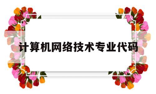 计算机网络技术专业代码(计算机网络技术专业代码c081402是什么意思)