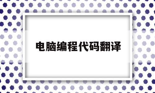 电脑编程代码翻译(程序代码翻译软件)