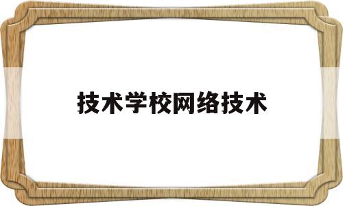 技术学校网络技术(技校学计算机网络应用前景怎么样)