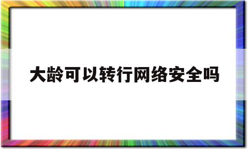大龄可以转行网络安全吗(大龄转行网络工程师)