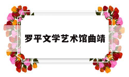 罗平文学艺术馆曲靖(曲靖罗平地图)
