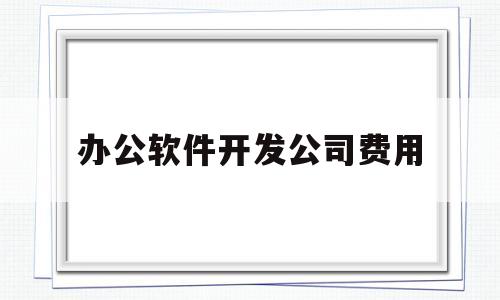 办公软件开发公司费用(做办公软件开发的公司有哪些)