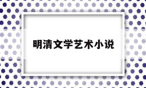 明清文学艺术小说(明清文学主要有什么小说两大类)