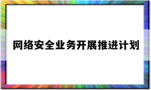 网络安全业务开展推进计划(推进网络安全工作)