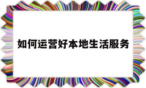如何运营好本地生活服务(本地生活服务平台怎么运营)