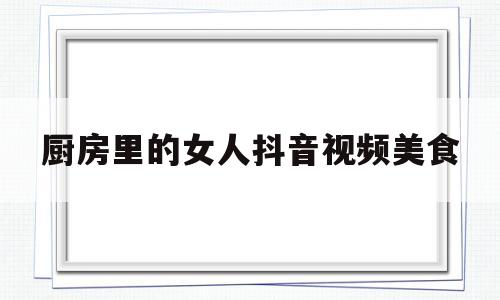 厨房里的女人抖音视频美食(厨房里的女人卡通图)