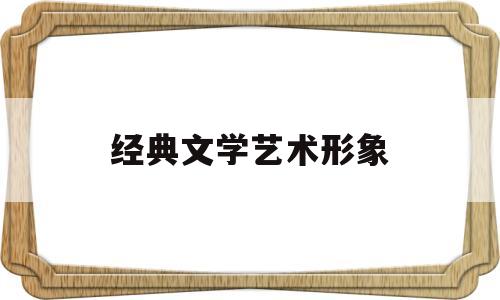 经典文学艺术形象(文学作品中的艺术形象)