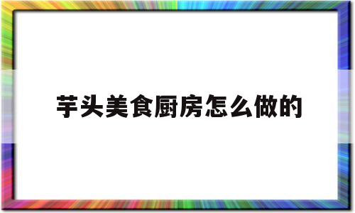 芋头美食厨房怎么做的(芋头做菜的做法大全)
