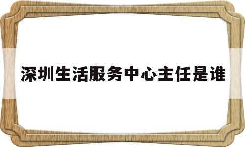 深圳生活服务中心主任是谁(深圳市生活服务类行业协会)