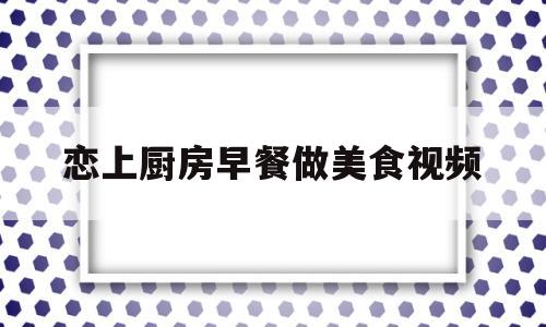 恋上厨房早餐做美食视频(恋上餐厅)