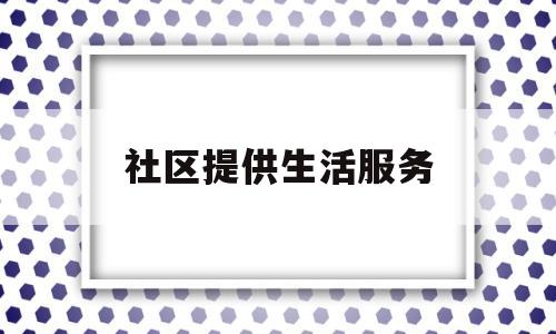 社区提供生活服务(社区提供生活服务包括哪些)