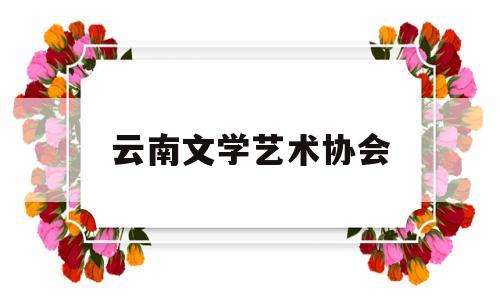 云南文学艺术协会(云南文学艺术协会会员名单)