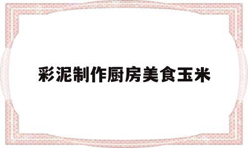 彩泥制作厨房美食玉米(用彩泥怎么做玉米)