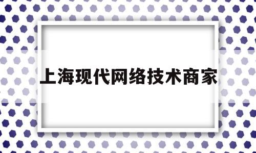 上海现代网络技术商家(上海现代网络技术商家有哪些)
