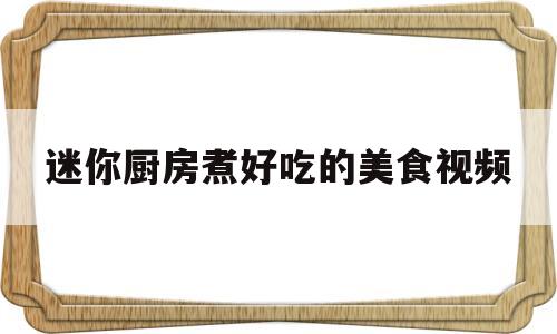 迷你厨房煮好吃的美食视频(迷你厨房做饭大全)