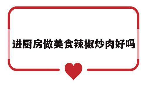 进厨房做美食辣椒炒肉好吗(进厨房做美食辣椒炒肉好吗视频)
