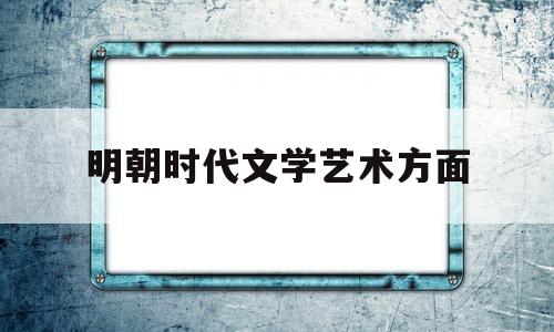 明朝时代文学艺术方面(明朝文学发展呈现出哪些新的特点)