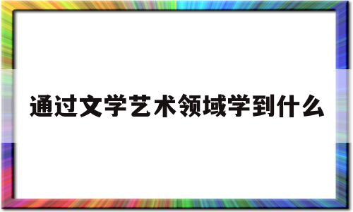 通过文学艺术领域学到什么(文学通过艺术形象对社会关系进行整体把握)