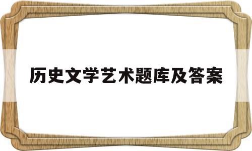 历史文学艺术题库及答案(历史文学艺术题库及答案解析)