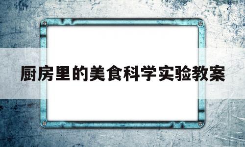 厨房里的美食科学实验教案(厨房里的科学小知识)