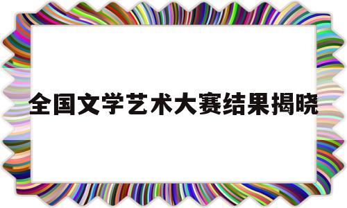 全国文学艺术大赛结果揭晓(2021全国文艺比赛有哪些)