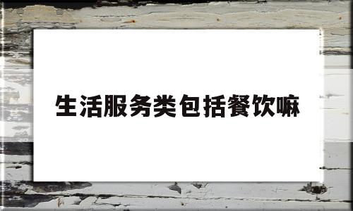 生活服务类包括餐饮嘛(生活服务类包括餐饮嘛)