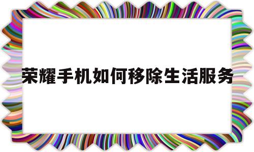 荣耀手机如何移除生活服务(华为荣耀生活服务app)
