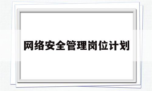 网络安全管理岗位计划(网络安全管理人员职责)