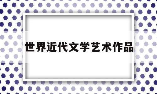 世界近代文学艺术作品(世界近代文学艺术作品排行榜)