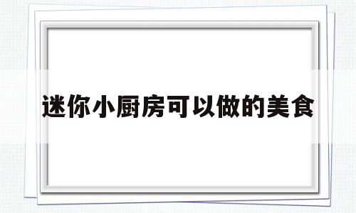 迷你小厨房可以做的美食(迷你小厨房怎么做)
