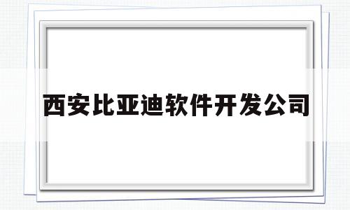 西安比亚迪软件开发公司(西安比亚迪软件开发公司地址)