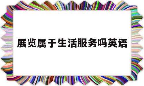 展览属于生活服务吗英语(展览属于生活服务吗英语翻译)