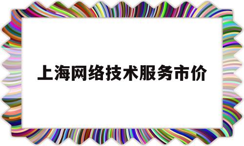 上海网络技术服务市价(上海网络科技公司是干什么的)