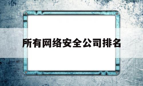 所有网络安全公司排名(所有网络安全公司排名榜)