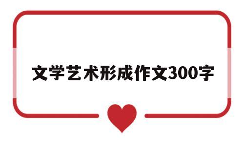 文学艺术形成作文300字(文学艺术产生和发展的原因)