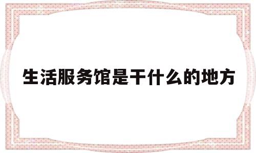 生活服务馆是干什么的地方(生活服务中心怎么样)