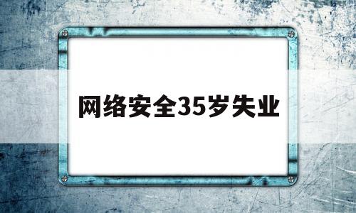 网络安全35岁失业(网络安全工作能做到多大年龄)