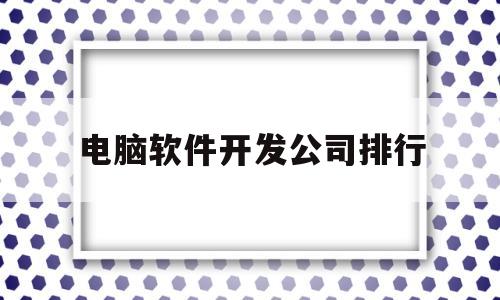 电脑软件开发公司排行(电脑软件开发属于什么行业)