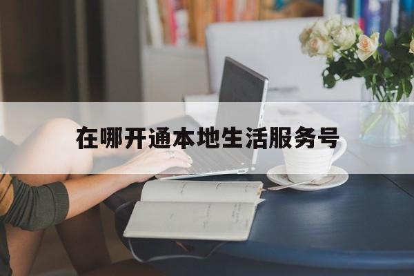 在哪开通本地生活服务号(本地生活服务小程序)