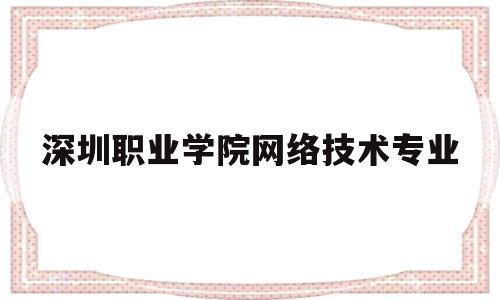 深圳职业学院网络技术专业(深圳职业学院网络技术专业怎么样)