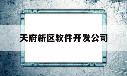 天府新区软件开发公司(成都天府新区软件园大公司名单)