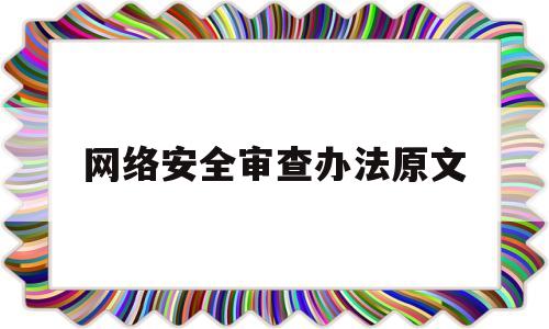 网络安全审查办法原文(网络安全审查办法2020年6月1日起实施)